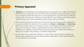  Suppose a non-stop heavy rain suddenly pours at your place. You might think that the
heavy rain is not important, since you don’t have any plans of going somewhere today.
Or, you might say that the heavy rain is good, because now you don’t have to wake up
early and go to school since classes are suspended. Or, you might see the heavy rain as
stressful because you have scheduled a group outing with your friends.
 After answering these two questions, the second part of primary cognitive appraisal is
to classify whether the stressor or the situation is a threat, a challenge or a harm-loss.
When you see the stressor as a threat, you view it as something that will cause future
harm, such as failure in exams or getting fired from job. When you look at it as a
challenge, you develop a positive stress response because you expect the stressor to
lead you to a higher class ranking, or a better employment.
 On the other hand, seeing the stressor as a “harm-loss” means that the damage has
already been experiences, such as when a person underwent a recent leg amputation,
or encountered a car accident
Primary Appraisal
 