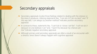 Secondary appraisals
 Secondary appraisals involve those feelings related to dealing with the stressor or
the stress it produces. Uttering statements like, “I can do it if I do my best”, and “If
this way fails, I can always try another method” indicates positive secondary
appraisal.
 In contrast to these, statements like, “I can’t do it; I know I will fail”, “I will not do it
because no one believes I can” and, “I won’t try because my chances are
low” indicate negative secondary appraisal.
 Although primary and secondary appraisals are often a result of an encounter with
a stressor, stress doesn’t always happen with cognitive appraisal.
 