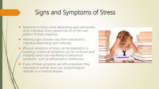 Signs and Symptoms of Stress
 Response to stress varies depending upon personality
of an individual. Every person has his or her own
pattern of stress response.
 Warning signs of stress vary from individual to
individual depending upon intensity.
 Physical symptoms of stress can be palpitation or
sweating, emotional symptoms can be confusion and
irritability which are manifested in behavioral
symptoms such as withdrawal or restlessness.
 If any of these symptoms are left unresolved, they
may lead to suicide, burn out, a psychological
disorder or a medical disease.
 