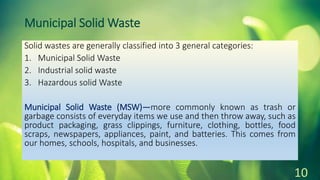Municipal Solid Waste
Solid wastes are generally classified into 3 general categories:
1. Municipal Solid Waste
2. Industrial solid waste
3. Hazardous solid Waste
Municipal Solid Waste (MSW)—more commonly known as trash or
garbage consists of everyday items we use and then throw away, such as
product packaging, grass clippings, furniture, clothing, bottles, food
scraps, newspapers, appliances, paint, and batteries. This comes from
our homes, schools, hospitals, and businesses.
10
 