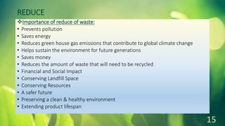 REDUCE
Importance of reduce of waste:
• Prevents pollution
• Saves energy
• Reduces green house gas emissions that contribute to global climate change
• Helps sustain the environment for future generations
• Saves money
• Reduces the amount of waste that will need to be recycled
• Financial and Social Impact
• Conserving Landfill Space
• Conserving Resources
• A safer future
• Preserving a clean & healthy environment
• Extending product lifespan
15
 