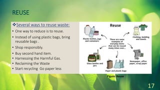 REUSE
Several ways to reuse waste:
• One way to reduce is to reuse.
• Instead of using plastic bags, bring
reusable bags .
• Shop responsibly.
• Buy second hand item.
• Harnessing the Harmful Gas.
• Reclaiming the Waste
• Start recycling Go paper less
17
Figure: Reuse
 