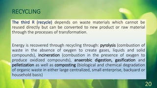 RECYCLING
The third R (recycle) depends on waste materials which cannot be
reused directly but can be converted to new product or raw material
through the processes of transformation.
Energy is recovered through recycling through: pyrolysis (combustion of
waste in the absence of oxygen to create gases, liquids and solid
compounds), incineration (combustion in the presence of oxygen to
produce oxidized compounds), anaerobic digestion, gasification and
pelletization as well as composting (biological and chemical degradation
of organic waste in either large centralized, small enterprise, backyard or
household basis)
20
 
