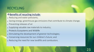 RECYCLING
Benefits of recycling include:
 Reducing and water pollutants;
 Saving energy; greenhouse gas emissions that contribute to climate change;
 Preventing releases of air
 Supplying valuable raw materials to industry;
 Protects Ecosystems and Wildlife
 Stimulating the development of greener technologies;
 Conserving resources for our children's future; and
 Reducing the need for new landfills and combustors.
23
 