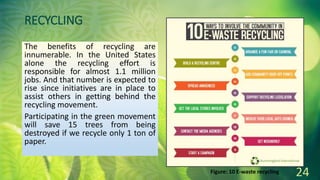 RECYCLING
The benefits of recycling are
innumerable. In the United States
alone the recycling effort is
responsible for almost 1.1 million
jobs. And that number is expected to
rise since initiatives are in place to
assist others in getting behind the
recycling movement.
Participating in the green movement
will save 15 trees from being
destroyed if we recycle only 1 ton of
paper.
24
Figure: 10 E-waste recycling
 