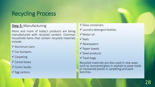 Recycling Process
Step 3: Manufacturing
More and more of today's products are being
manufactured with recycled content. Common
household items that contain recycled materials
include:
Aluminum cans
Car bumpers
Carpeting
Cereal boxes
Comic books
Egg cartons
Glass containers
Laundry detergent bottles
Motor oil
Nails
Newspapers
Paper towels
Steel products
Trash bags
Recycled materials are also used in new ways
such as recovered glass in asphalt to pave roads
or recovered plastic in carpeting and park
benches.
28
 