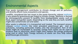 Environmental Aspects
Poor waste management contributes to climate change and air pollution,
and directly affects many ecosystems and species.
Landfills, considered the last resort in the waste hierarchy, release methane,
a very powerful greenhouse gas linked to climate change. Methane is formed
by microorganisms present in landfills from biodegradable waste, such as
food, paper and garden waste. Depending on the way they are built, landfills
might also contaminate soil and water.
After waste is collected, it is transported and treated. The transport process
releases carbon dioxide the most prevalent greenhouse gas and air
pollutants, including particulate matter, into the atmosphere. Part of the
waste might be incinerated or recycled. Energy from waste can be used to
produce heat or electricity, which might then replace the energy produced
using coal or other fuels. Energy recovery of waste can thus help reduce
greenhouse gas emissions.
34
 