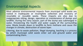 Environmental Aspects
Most adverse environmental impacts from municipal solid waste are
rooted in inadequate or incomplete collection and recovery of
recyclable or reusable waste. These impacts are also due to
inappropriate sitting, design, operation or maintenance of dumps and
landfills. During the rainy season, part of the dump was submerged in
water, threatening the health and water supply of the surrounding
area. Waste breaks down in landfills to form methane and cause the
changes in climate, destruction of ozone layer.
Littering, due to waste pollution, illegal dumping, leaching is a process
by which municipal solid waste enter soil and ground water and
contaminating them.
36
 