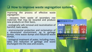 improving the process of effective waste
segregation:
- recovery from waste of secondary raw
materials that may be recycled and produce
new products on their basis,
- ecologically safe removal and neutralization of
harmful, toxic waste,
- environmental protection and reclamation of
a devastated environment, eg in garbage
dumps, mine waste dumps and industrial waste
dumps,
- biological treatment of water, including rivers,
lakes and reduction of garbage and waste
discharged into the seas and oceans,
8
 How to improve waste segregation system?
 