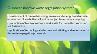  How to improve waste segregation system?
- development of renewable energy sources and energy based on safe
incineration of waste that will not be subject to secondary recycling,
- production of biocompost from food waste for use in the process of
soil fertilization,
- application of technological advances, auto-tinting and robotization of
the waste segregation process etc
9
 