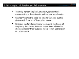 • The Holy Roman emperor, Charles V, saw Luther’s
movement as a disruption to political and social order.
• Charles V wanted to keep his empire Catholic, but his
rivalry with Francis I of France led to wars.
• Religious warfare lasted many years, until the Peace of
Augsburg. As a result, German states were allowed to
choose whether their subjects would follow Catholicism
or Lutheranism.
Political Impact of the German Reformation
 