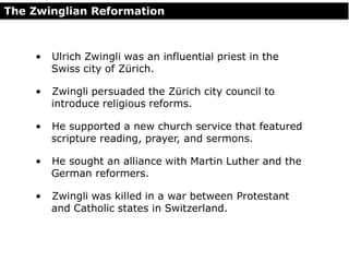 The Zwinglian Reformation
• Ulrich Zwingli was an influential priest in the
Swiss city of Zürich.
• Zwingli persuaded the Zürich city council to
introduce religious reforms.
• He supported a new church service that featured
scripture reading, prayer, and sermons.
• He sought an alliance with Martin Luther and the
German reformers.
• Zwingli was killed in a war between Protestant
and Catholic states in Switzerland.
 