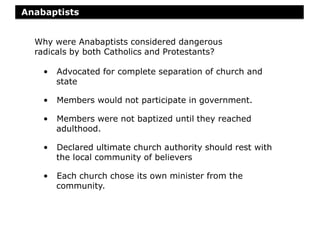 Anabaptists
• Advocated for complete separation of church and
state
• Members would not participate in government.
• Members were not baptized until they reached
adulthood.
• Declared ultimate church authority should rest with
the local community of believers
• Each church chose its own minister from the
community.
Why were Anabaptists considered dangerous
radicals by both Catholics and Protestants?
 