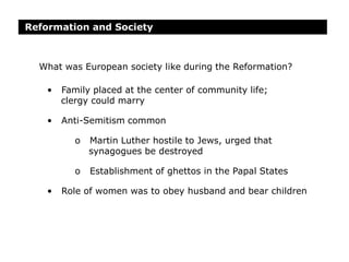 Reformation and Society
• Family placed at the center of community life;
clergy could marry
• Anti-Semitism common
o Martin Luther hostile to Jews, urged that
synagogues be destroyed
o Establishment of ghettos in the Papal States
• Role of women was to obey husband and bear children
What was European society like during the Reformation?
 