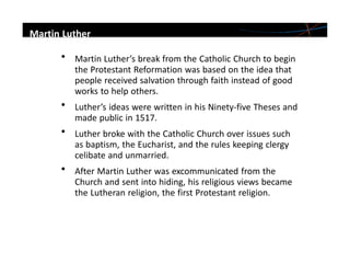 • Martin Luther’s break from the Catholic Church to begin
the Protestant Reformation was based on the idea that
people received salvation through faith instead of good
works to help others.
• Luther’s ideas were written in his Ninety-five Theses and
made public in 1517.
• Luther broke with the Catholic Church over issues such
as baptism, the Eucharist, and the rules keeping clergy
celibate and unmarried.
• After Martin Luther was excommunicated from the
Church and sent into hiding, his religious views became
the Lutheran religion, the first Protestant religion.
Martin Luther
 