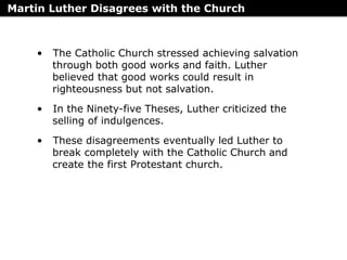 Martin Luther Disagrees with the Church
• The Catholic Church stressed achieving salvation
through both good works and faith. Luther
believed that good works could result in
righteousness but not salvation.
• In the Ninety-five Theses, Luther criticized the
selling of indulgences.
• These disagreements eventually led Luther to
break completely with the Catholic Church and
create the first Protestant church.
 