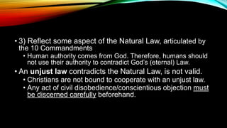 • 3) Reflect some aspect of the Natural Law, articulated by
the 10 Commandments
• Human authority comes from God. Therefore, humans should
not use their authority to contradict God’s (eternal) Law.
• An unjust law contradicts the Natural Law, is not valid.
• Christians are not bound to cooperate with an unjust law.
• Any act of civil disobedience/conscientious objection must
be discerned carefully beforehand.
 