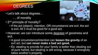 DEGREES
• Let’s talk about degrees…
… of morality
• 2nd principle of morality?
• If the act (object), intention, OR circumstance are evil, the act
is evil. All 3 must be good for a good act.
• However, we can introduce some degrees of goodness and
evil.
• A good circumstance/intention can lessen the gravity of an
evil act, but can never make a bad act good.
• Ex: stealing to provide for your family is better than stealing out
of pure hatred, but stealing is still wrong, because it wrongfully
takes another’s property.
 