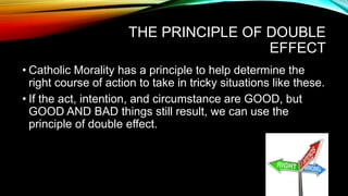 THE PRINCIPLE OF DOUBLE
EFFECT
• Catholic Morality has a principle to help determine the
right course of action to take in tricky situations like these.
• If the act, intention, and circumstance are GOOD, but
GOOD AND BAD things still result, we can use the
principle of double effect.
 