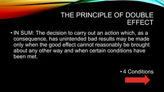 THE PRINCIPLE OF DOUBLE
EFFECT
• IN SUM: The decision to carry out an action which, as a
consequence, has unintended bad results may be made
only when the good effect cannot reasonably be brought
about any other way and when certain conditions have
been met.
• 4 Conditions
 