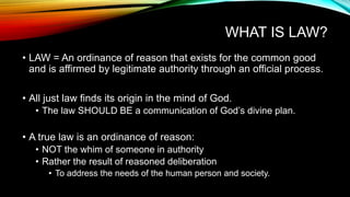 WHAT IS LAW?
• LAW = An ordinance of reason that exists for the common good
and is affirmed by legitimate authority through an official process.
• All just law finds its origin in the mind of God.
• The law SHOULD BE a communication of God’s divine plan.
• A true law is an ordinance of reason:
• NOT the whim of someone in authority
• Rather the result of reasoned deliberation
• To address the needs of the human person and society.
 