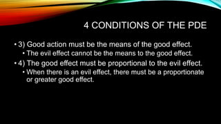 4 CONDITIONS OF THE PDE
• 3) Good action must be the means of the good effect.
• The evil effect cannot be the means to the good effect.
• 4) The good effect must be proportional to the evil effect.
• When there is an evil effect, there must be a proportionate
or greater good effect.
 