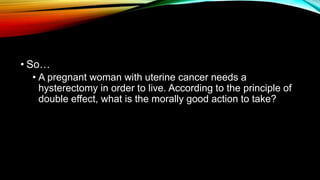 • So…
• A pregnant woman with uterine cancer needs a
hysterectomy in order to live. According to the principle of
double effect, what is the morally good action to take?
 