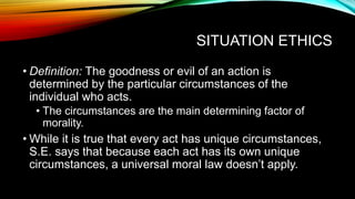 SITUATION ETHICS
• Definition: The goodness or evil of an action is
determined by the particular circumstances of the
individual who acts.
• The circumstances are the main determining factor of
morality.
• While it is true that every act has unique circumstances,
S.E. says that because each act has its own unique
circumstances, a universal moral law doesn’t apply.
 