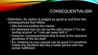 CONSEQUENTIALISM
• Definition: An action is judged as good or evil from the
consequences that follow.
• Aka the end justifies the means.
• An otherwise bad act can be the right choice if “it’s not
hurting anyone” or “I can get away with it.”
• However, consequentialism fails to look at the objective
goodness of the act itself.
• Ex: cheating on your spouse can be good if it somehow
makes the adulterer feel like a better person and has
certain fulfillment.
 