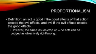 PROPORTIONALISM
• Definition: an act is good if the good effects of that action
exceed the evil effects, and evil if the evil effects exceed
the good effects.
• However, the same issues crop up – no acts can be
judged as objectively right/wrong.
 