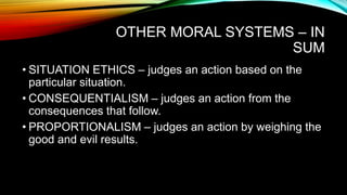 OTHER MORAL SYSTEMS – IN
SUM
• SITUATION ETHICS – judges an action based on the
particular situation.
• CONSEQUENTIALISM – judges an action from the
consequences that follow.
• PROPORTIONALISM – judges an action by weighing the
good and evil results.
 