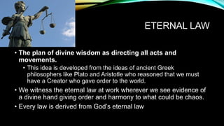 ETERNAL LAW
• The plan of divine wisdom as directing all acts and
movements.
• This idea is developed from the ideas of ancient Greek
philosophers like Plato and Aristotle who reasoned that we must
have a Creator who gave order to the world.
• We witness the eternal law at work wherever we see evidence of
a divine hand giving order and harmony to what could be chaos.
• Every law is derived from God’s eternal law
 