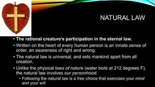 NATURAL LAW
• The rational creature’s participation in the eternal law.
• Written on the heart of every human person is an innate sense of
order, an awareness of right and wrong.
• The natural law is universal, and sets mankind apart from all
creation.
• Unlike the physical laws of nature (water boils at 212 degrees F),
the natural law involves our personhood.
• Following the natural law is a free choice that exercises your mind
and your will.
 