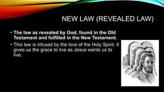 NEW LAW (REVEALED LAW)
• The law as revealed by God, found in the Old
Testament and fulfilled in the New Testament.
• This law is infused by the love of the Holy Spirit. It
gives us the grace to live as Jesus wants us to
live.
 