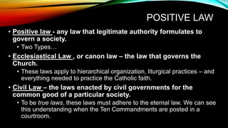 POSITIVE LAW
• Positive law - any law that legitimate authority formulates to
govern a society.
• Two Types…
• Ecclesiastical Law , or canon law – the law that governs the
Church.
• These laws apply to hierarchical organization, liturgical practices – and
everything needed to practice the Catholic faith.
• Civil Law – the laws enacted by civil governments for the
common good of a particular society.
• To be true laws, these laws must adhere to the eternal law. We can see
this understanding when the Ten Commandments are posted in a
courtroom.
 