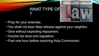 WHAT TYPE OF
?
• Pray for your enemies.
• You shall not bear false witness against your neighbor.
• Give without expecting repayment.
• Income tax laws and regulation.
• Fast one hour before receiving Holy Communion.
 