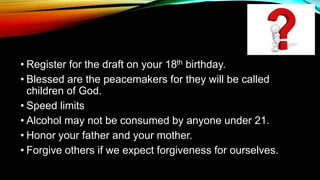 • Register for the draft on your 18th birthday.
• Blessed are the peacemakers for they will be called
children of God.
• Speed limits
• Alcohol may not be consumed by anyone under 21.
• Honor your father and your mother.
• Forgive others if we expect forgiveness for ourselves.
 