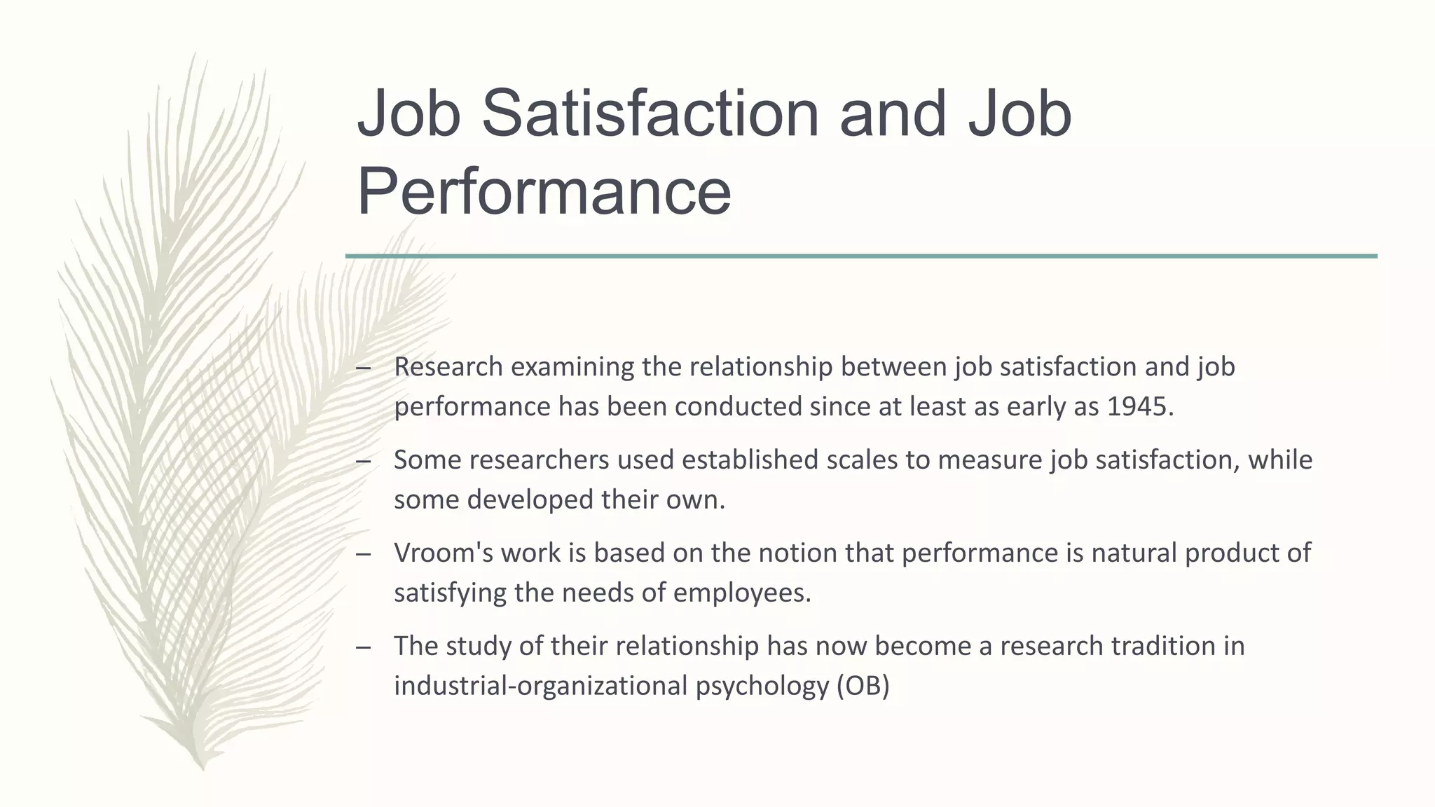 Job Satisfaction and Job
Performance
– Research examining the relationship between job satisfaction and job
performance has been conducted since at least as early as 1945.
– Some researchers used established scales to measure job satisfaction, while
some developed their own.
– Vroom's work is based on the notion that performance is natural product of
satisfying the needs of employees.
– The study of their relationship has now become a research tradition in
industrial-organizational psychology (OB)
 
