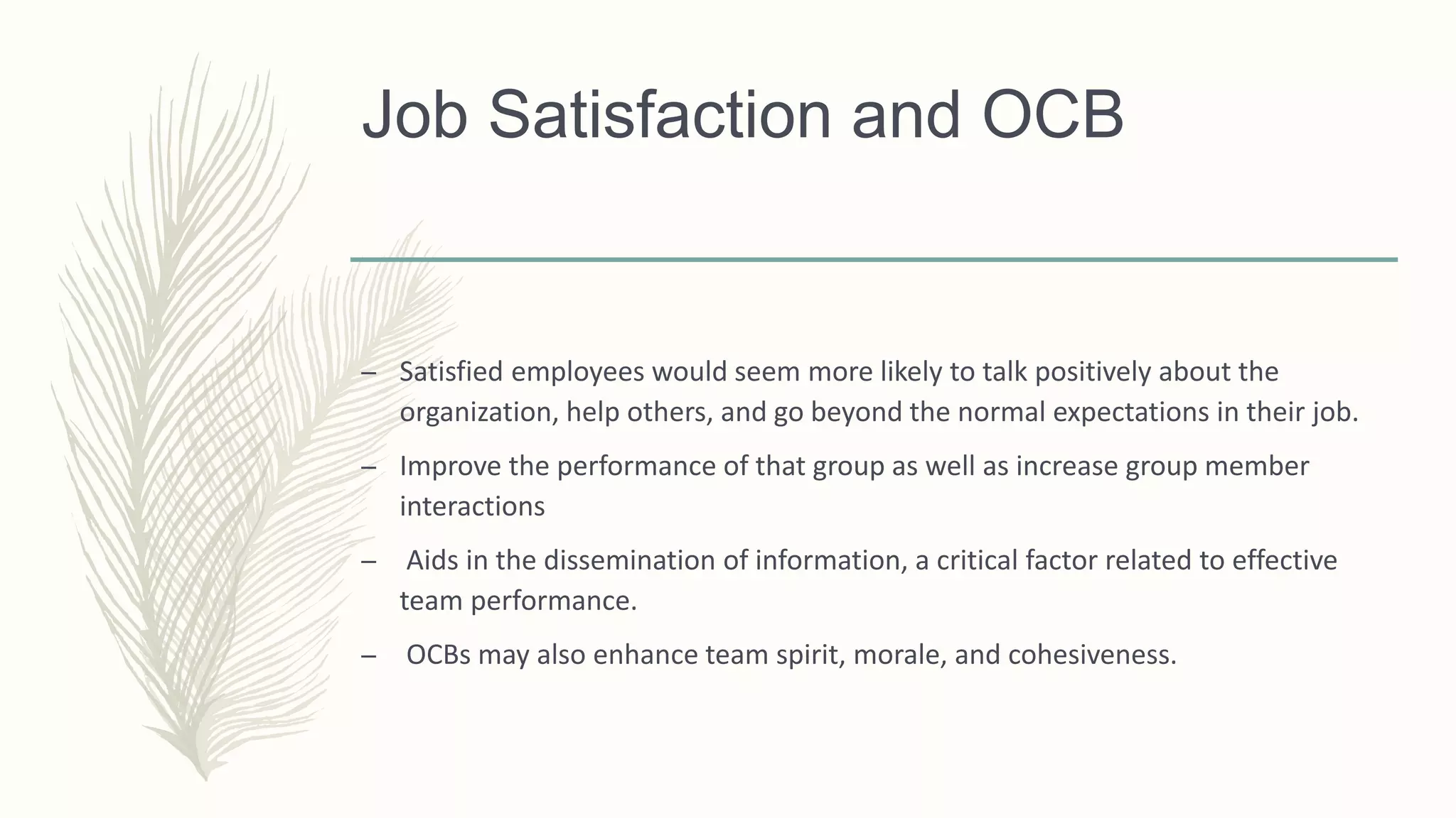 Job Satisfaction and OCB
– Satisfied employees would seem more likely to talk positively about the
organization, help others, and go beyond the normal expectations in their job.
– Improve the performance of that group as well as increase group member
interactions
– Aids in the dissemination of information, a critical factor related to effective
team performance.
– OCBs may also enhance team spirit, morale, and cohesiveness.
 