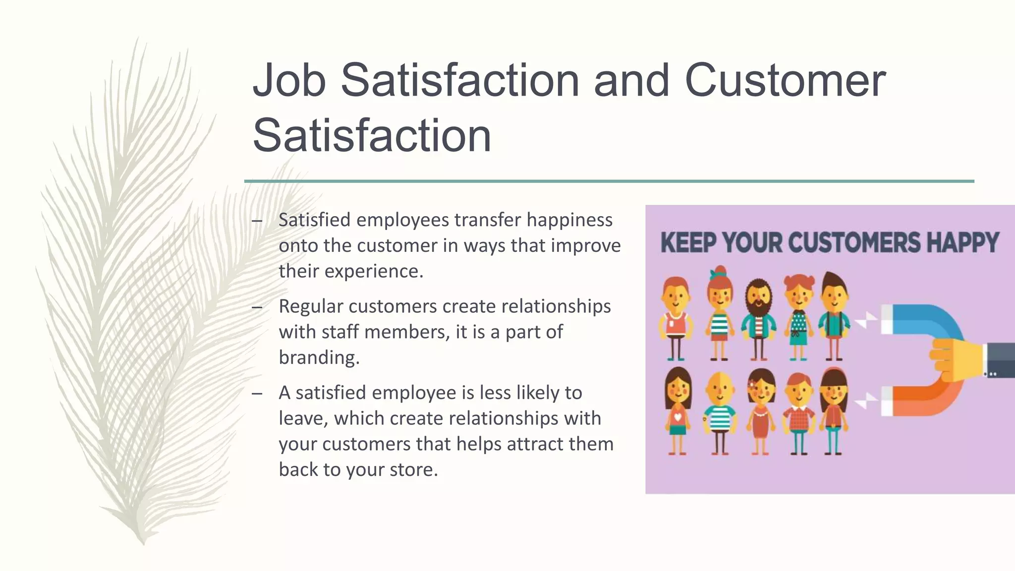 Job Satisfaction and Customer
Satisfaction
– Satisfied employees transfer happiness
onto the customer in ways that improve
their experience.
– Regular customers create relationships
with staff members, it is a part of
branding.
– A satisfied employee is less likely to
leave, which create relationships with
your customers that helps attract them
back to your store.
 
