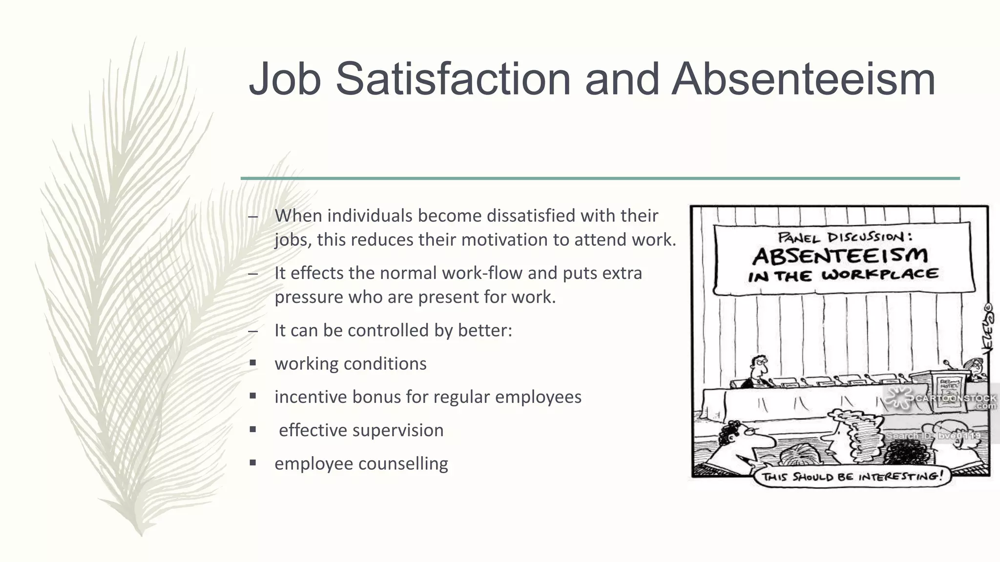 Job Satisfaction and Absenteeism
– When individuals become dissatisfied with their
jobs, this reduces their motivation to attend work.
– It effects the normal work-flow and puts extra
pressure who are present for work.
– It can be controlled by better:
 working conditions
 incentive bonus for regular employees
 effective supervision
 employee counselling
 