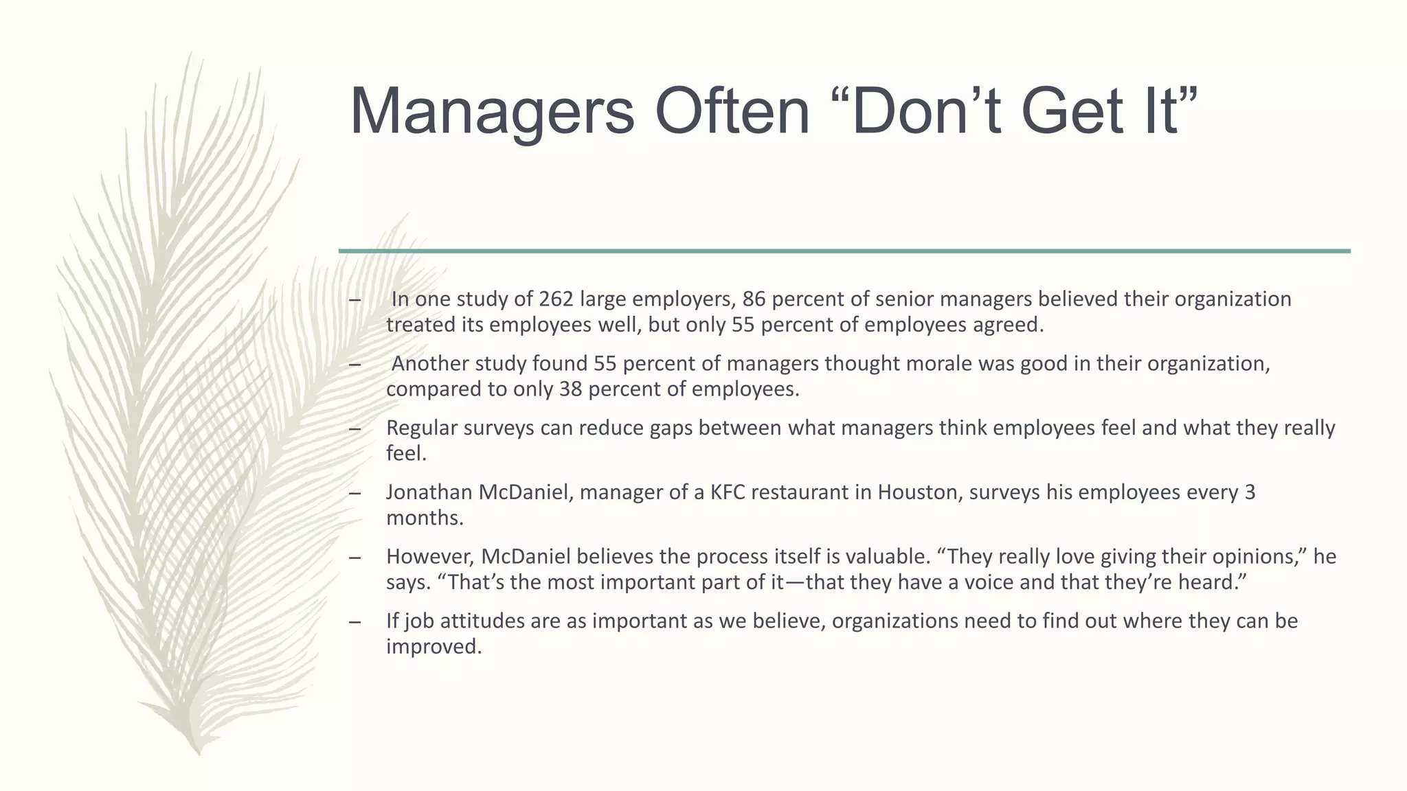 Managers Often “Don’t Get It”
– In one study of 262 large employers, 86 percent of senior managers believed their organization
treated its employees well, but only 55 percent of employees agreed.
– Another study found 55 percent of managers thought morale was good in their organization,
compared to only 38 percent of employees.
– Regular surveys can reduce gaps between what managers think employees feel and what they really
feel.
– Jonathan McDaniel, manager of a KFC restaurant in Houston, surveys his employees every 3
months.
– However, McDaniel believes the process itself is valuable. “They really love giving their opinions,” he
says. “That’s the most important part of it—that they have a voice and that they’re heard.”
– If job attitudes are as important as we believe, organizations need to find out where they can be
improved.
 