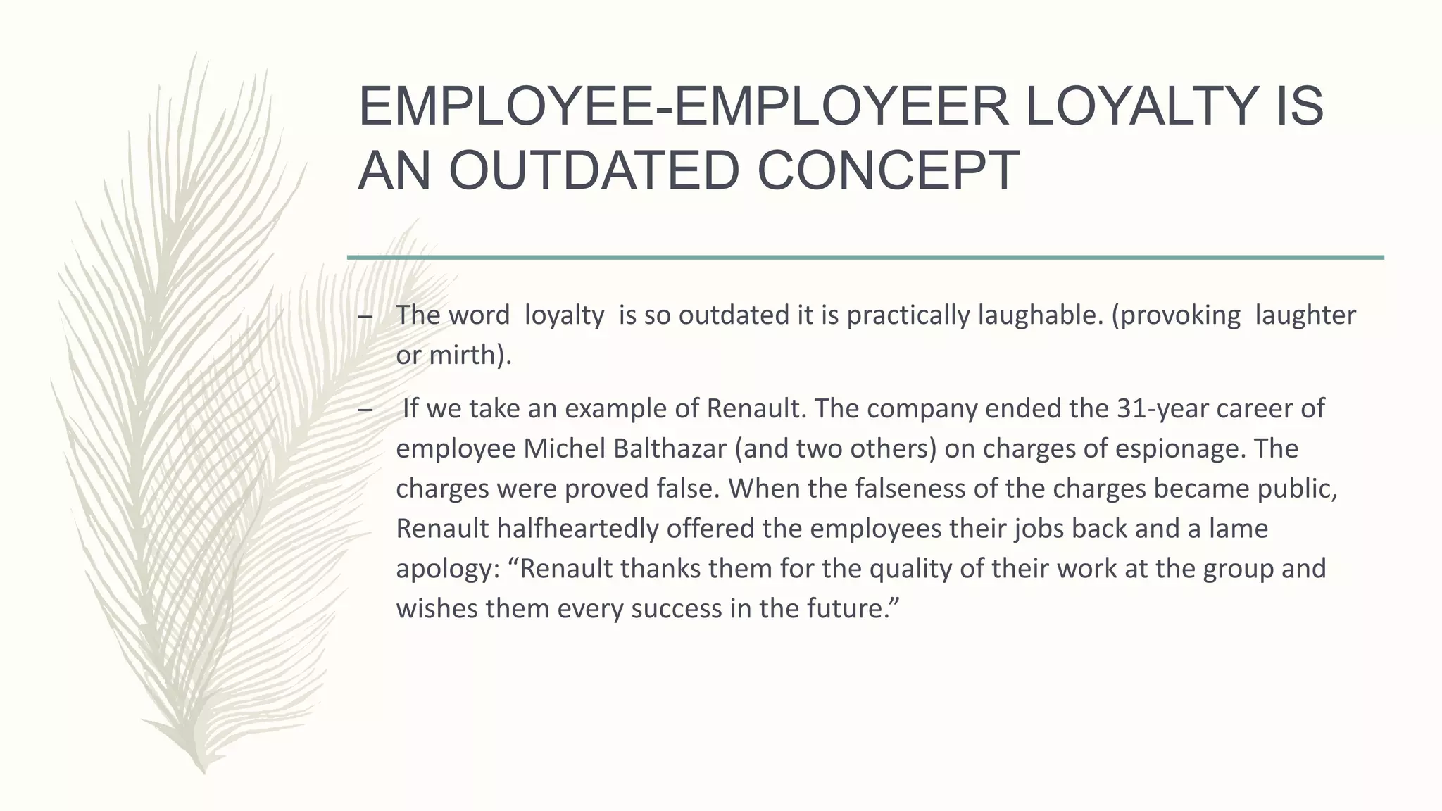 EMPLOYEE-EMPLOYEER LOYALTY IS
AN OUTDATED CONCEPT
– The word loyalty is so outdated it is practically laughable. (provoking laughter
or mirth).
– If we take an example of Renault. The company ended the 31-year career of
employee Michel Balthazar (and two others) on charges of espionage. The
charges were proved false. When the falseness of the charges became public,
Renault halfheartedly offered the employees their jobs back and a lame
apology: “Renault thanks them for the quality of their work at the group and
wishes them every success in the future.”
 