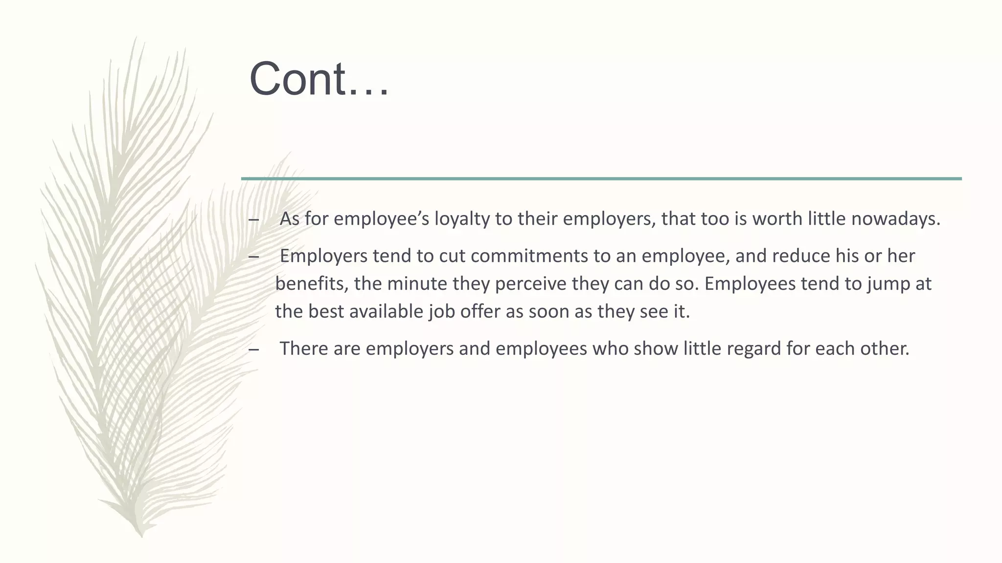 Cont…
– As for employee’s loyalty to their employers, that too is worth little nowadays.
– Employers tend to cut commitments to an employee, and reduce his or her
benefits, the minute they perceive they can do so. Employees tend to jump at
the best available job offer as soon as they see it.
– There are employers and employees who show little regard for each other.
 