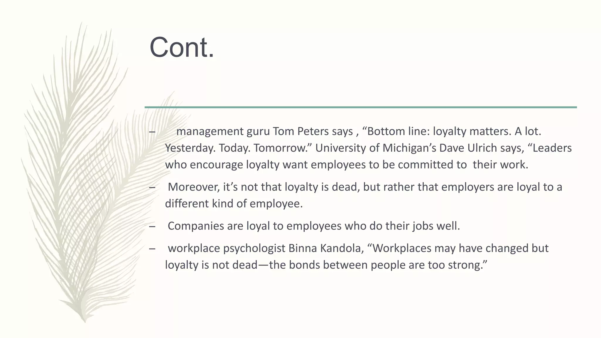 Cont.
– management guru Tom Peters says , “Bottom line: loyalty matters. A lot.
Yesterday. Today. Tomorrow.” University of Michigan’s Dave Ulrich says, “Leaders
who encourage loyalty want employees to be committed to their work.
– Moreover, it’s not that loyalty is dead, but rather that employers are loyal to a
different kind of employee.
– Companies are loyal to employees who do their jobs well.
– workplace psychologist Binna Kandola, “Workplaces may have changed but
loyalty is not dead—the bonds between people are too strong.”
 