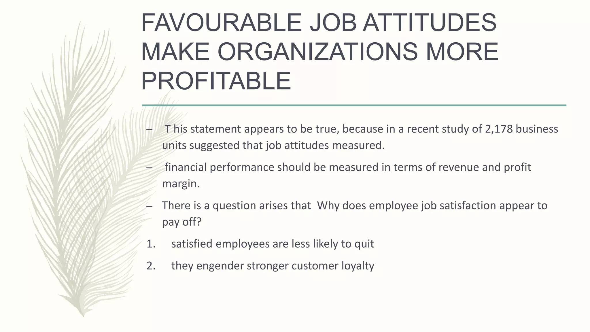 FAVOURABLE JOB ATTITUDES
MAKE ORGANIZATIONS MORE
PROFITABLE
– T his statement appears to be true, because in a recent study of 2,178 business
units suggested that job attitudes measured.
– financial performance should be measured in terms of revenue and profit
margin.
– There is a question arises that Why does employee job satisfaction appear to
pay off?
1. satisfied employees are less likely to quit
2. they engender stronger customer loyalty
 