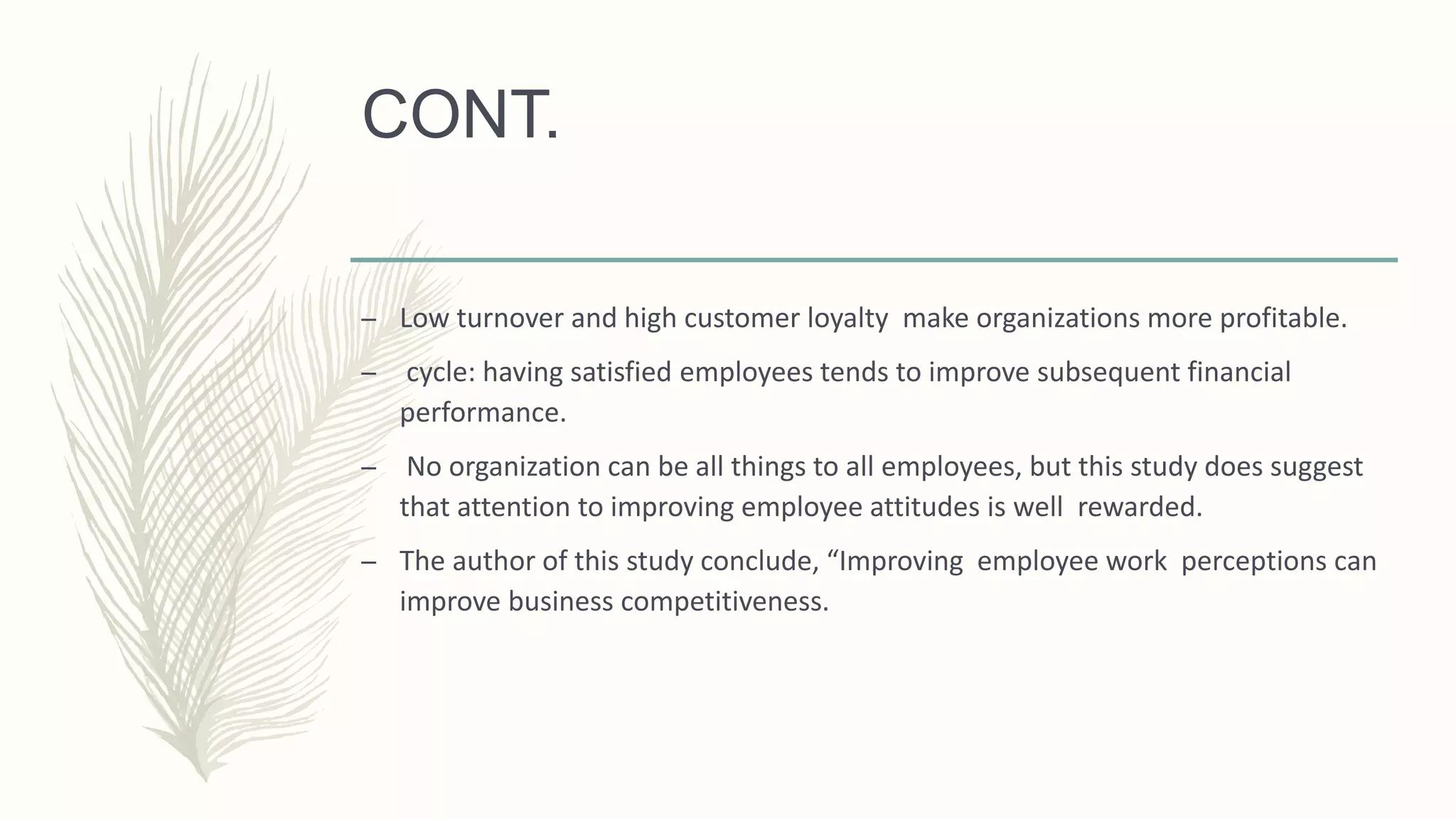 CONT.
– Low turnover and high customer loyalty make organizations more profitable.
– cycle: having satisfied employees tends to improve subsequent financial
performance.
– No organization can be all things to all employees, but this study does suggest
that attention to improving employee attitudes is well rewarded.
– The author of this study conclude, “Improving employee work perceptions can
improve business competitiveness.
 