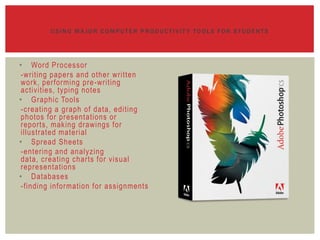 USING MAJOR COMPUTER PRODUCTIVIT Y TOOLS FOR STUDENTS




• Word Processor
 -writing papers and other written
 work, performing pre -writing
 activities, typing notes
• Graphic Tools
 -creating a graph of data, editing
 photos for presentations or
 reports, making drawings for
 illustrated material
• Spread Sheets
 -entering and analyzing
 data, creating charts for visual
 representations
• Databases
 -finding information for assignments
 