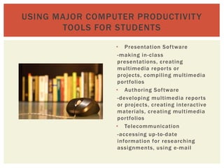 USING MAJOR COMPUTER PRODUCTIVIT Y
       TOOLS FOR STUDENTS

                 • Presentation Sof tware
                  -making in-class
                  presentations, creating
                  multimedia repor ts or
                  projects, compiling multimedia
                  por tfolios
                 • Authoring Sof tware
                  -developing multimedia repor ts
                  or projects, creating interactive
                  materials, creating multimedia
                  por tfolios
                 • Telecommunication
                  -accessing up-to-date
                  information for researching
                  assignments, using e-mail
 