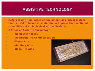 ASSISTIVE TECHNOLOGY

• Refers to any item, piece of equipment, or product system
   that is used to increase, maintain, or improve the functional
   capabilities of an individual with a disability
• 5 Types of Assistive Technology:
       -Computer Access
       - Augmentative Communication
       -Visual Aids
       - Auditory Aids
       -Cognitive Aids
 